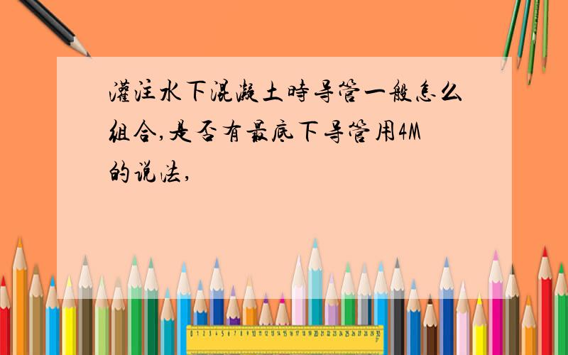 灌注水下混凝土时导管一般怎么组合,是否有最底下导管用4M的说法,