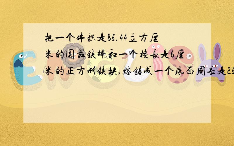 把一个体积是85.44立方厘米的圆柱铁棒和一个棱长是6厘米的正方形铁块,熔铸成一个底面周长是25.12厘米的圆锥形铁块.