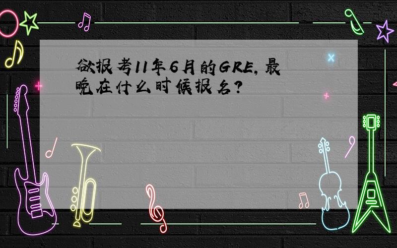 欲报考11年6月的GRE,最晚在什么时候报名?