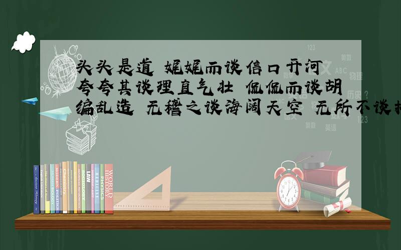 头头是道 娓娓而谈信口开河 夸夸其谈理直气壮 侃侃而谈胡编乱造 无稽之谈海阔天空 无所不谈拾人牙慧 老生常谈好的话给加分