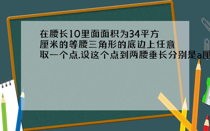 在腰长10里面面积为34平方厘米的等腰三角形的底边上任意取一个点.设这个点到两腰垂长分别是a厘米和B厘米