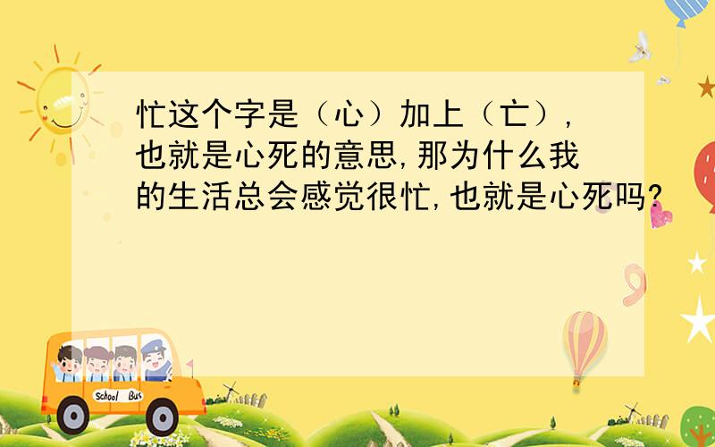 忙这个字是（心）加上（亡）,也就是心死的意思,那为什么我的生活总会感觉很忙,也就是心死吗?