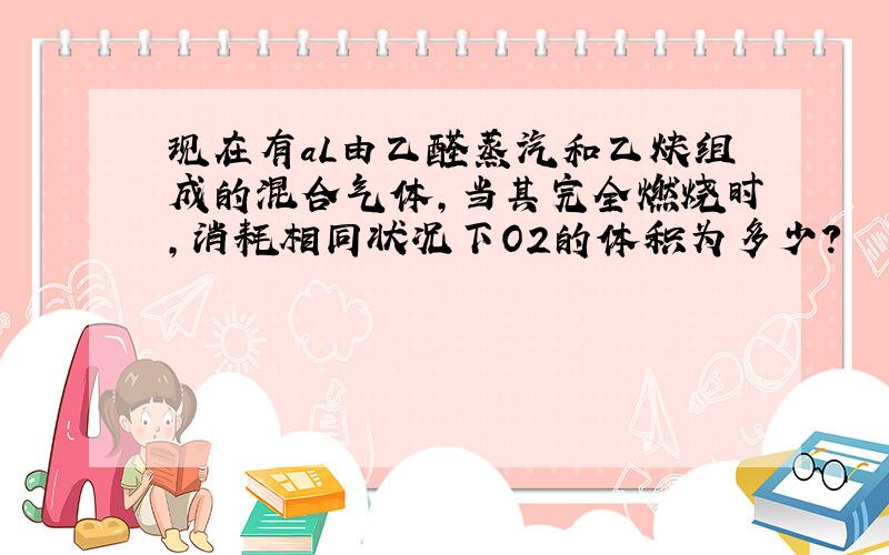 现在有aL由乙醛蒸汽和乙炔组成的混合气体,当其完全燃烧时,消耗相同状况下O2的体积为多少?