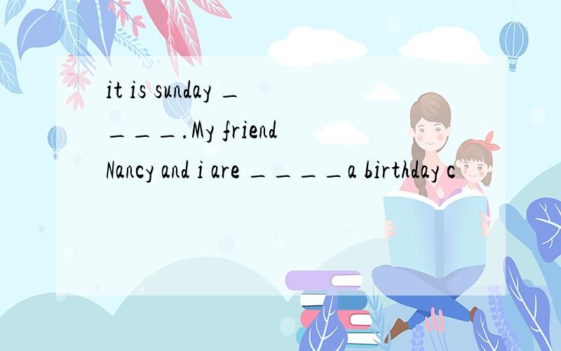 it is sunday ____.My friend Nancy and i are ____a birthday c