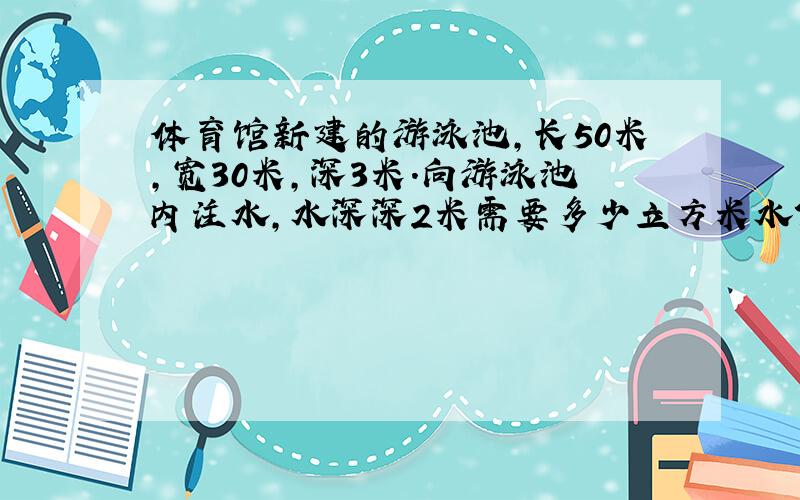 体育馆新建的游泳池,长50米,宽30米,深3米.向游泳池内注水,水深深2米需要多少立方米水?