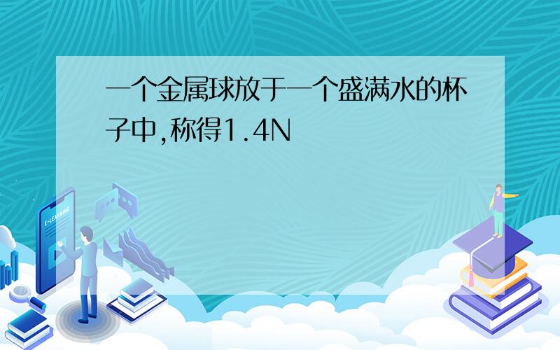 一个金属球放于一个盛满水的杯子中,称得1.4N