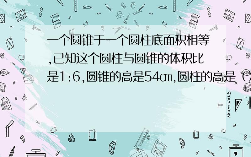 一个圆锥于一个圆柱底面积相等,已知这个圆柱与圆锥的体积比是1:6,圆锥的高是54㎝,圆柱的高是（）