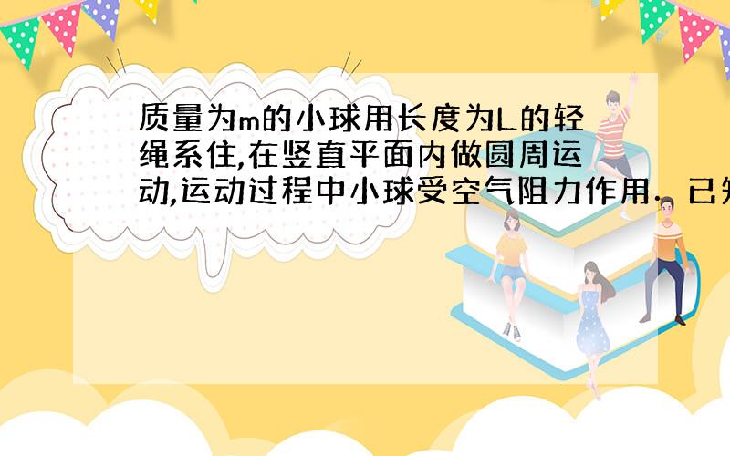 质量为m的小球用长度为L的轻绳系住,在竖直平面内做圆周运动,运动过程中小球受空气阻力作用．已知小球经过最低点时轻绳受的拉