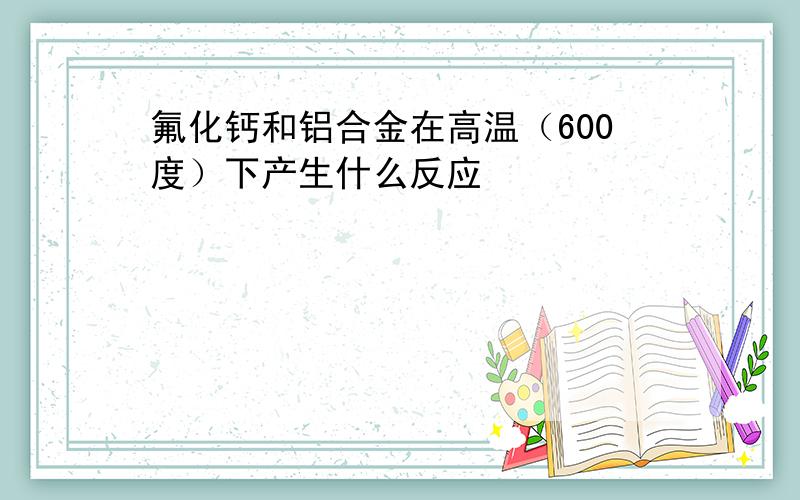 氟化钙和铝合金在高温（600度）下产生什么反应