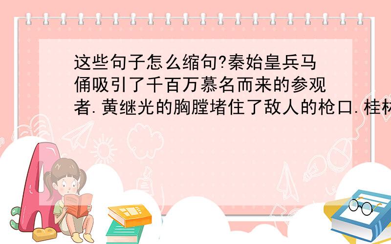 这些句子怎么缩句?秦始皇兵马俑吸引了千百万慕名而来的参观者.黄继光的胸膛堵住了敌人的枪口.桂林的水静得让你感觉不到它在流