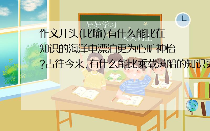 作文开头(比喻)有什么能比在知识的海洋中漂泊更为心旷神怡?古往今来,有什么能比乘载满船的知识更为充实?千百年来,名家经典