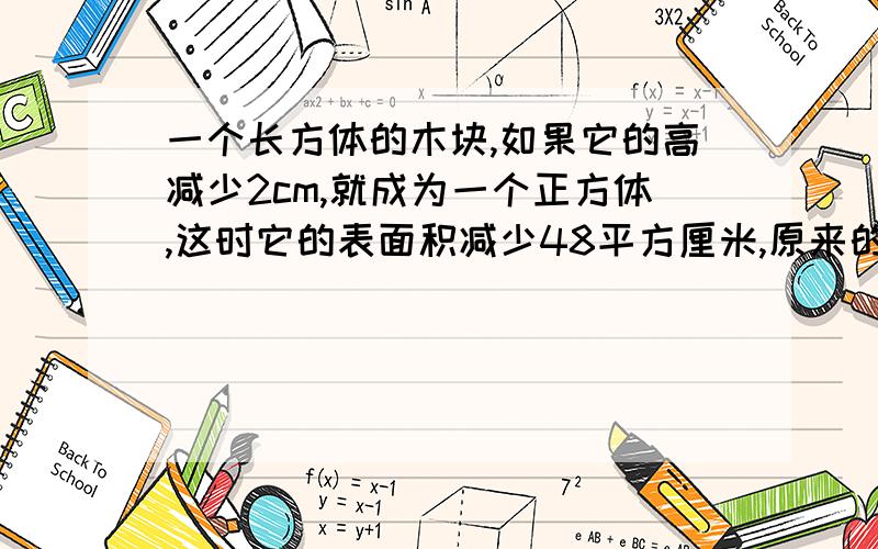 一个长方体的木块,如果它的高减少2cm,就成为一个正方体,这时它的表面积减少48平方厘米,原来的