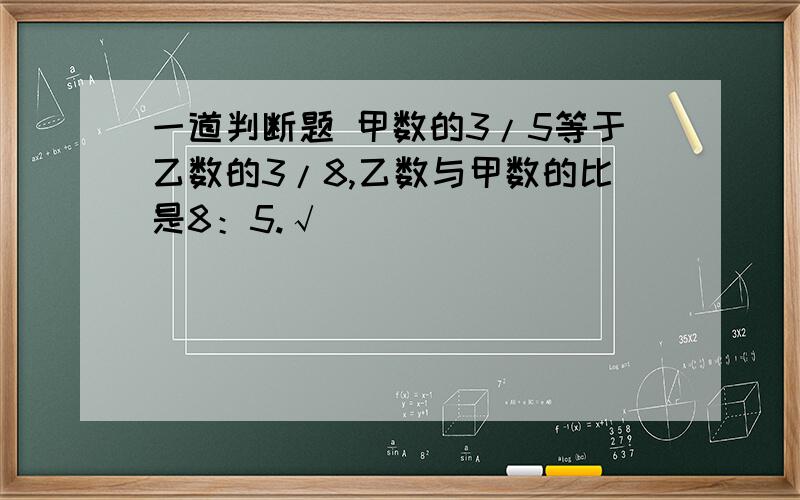 一道判断题 甲数的3/5等于乙数的3/8,乙数与甲数的比是8：5.√ ❌