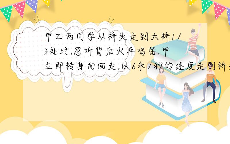 甲乙两同学从桥头走到大桥1/3处时,忽听背后火车鸣笛,甲立即转身向回走,以6米/秒的速度走到桥头,车刚好上桥,乙则以6米