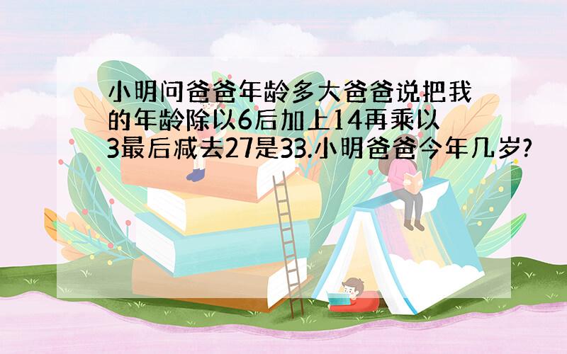 小明问爸爸年龄多大爸爸说把我的年龄除以6后加上14再乘以3最后减去27是33.小明爸爸今年几岁?