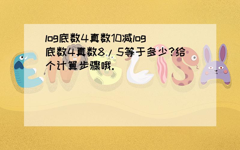 log底数4真数10减log底数4真数8/5等于多少?给个计算步骤哦.