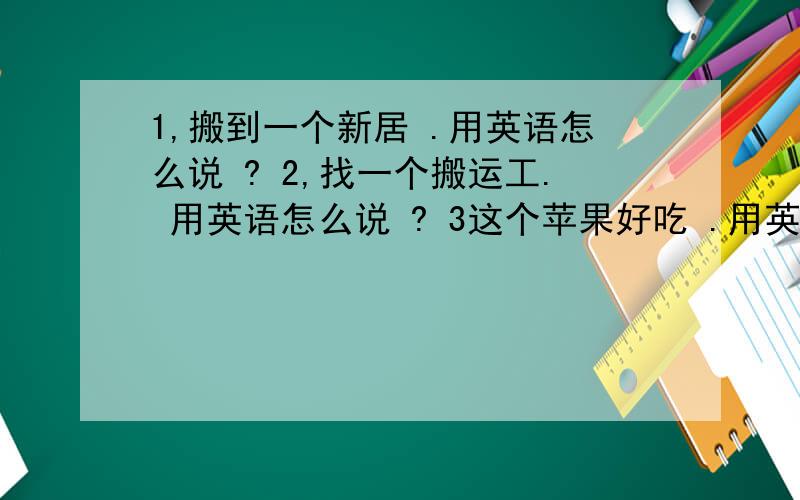 1,搬到一个新居 .用英语怎么说 ? 2,找一个搬运工. 用英语怎么说 ? 3这个苹果好吃 .用英语 4.这家旅