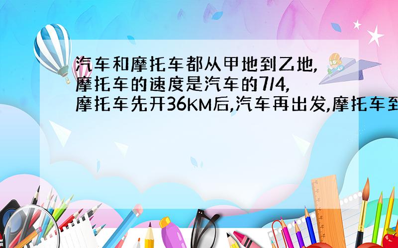 汽车和摩托车都从甲地到乙地,摩托车的速度是汽车的7/4,摩托车先开36KM后,汽车再出发,摩托车到达乙地后马上返回甲地,