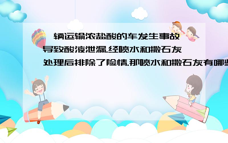 一辆运输浓盐酸的车发生事故,导致酸液泄漏.经喷水和撒石灰处理后排除了险情.那喷水和撒石灰有哪些作用