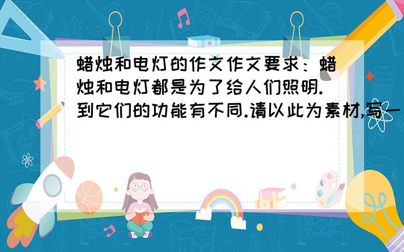 蜡烛和电灯的作文作文要求：蜡烛和电灯都是为了给人们照明.到它们的功能有不同.请以此为素材,写一篇以批评骄傲为主题的寓言故