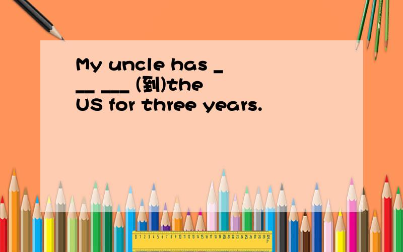 My uncle has ___ ___ (到)the US for three years.