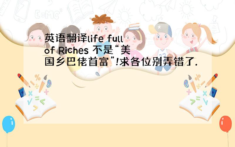 英语翻译life full of Riches 不是“美国乡巴佬首富”!求各位别弄错了.