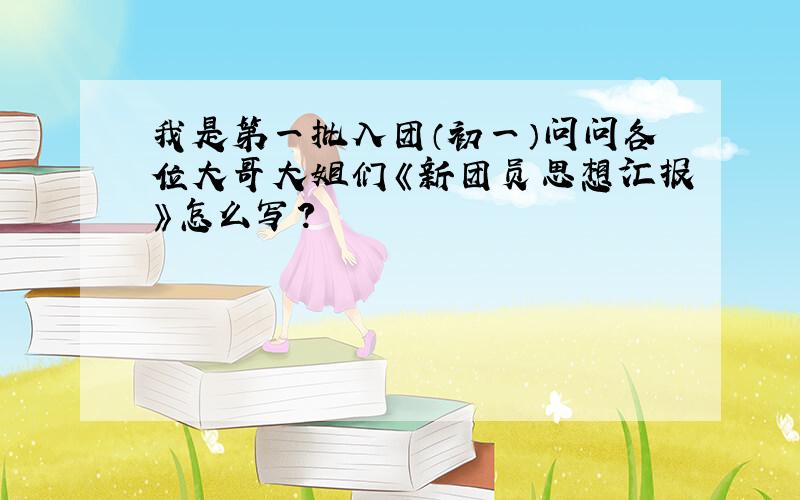 我是第一批入团（初一）问问各位大哥大姐们《新团员思想汇报》怎么写?