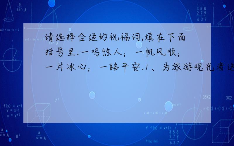 请选择合适的祝福词,填在下面括号里.一鸣惊人；一帆风顺；一片冰心；一路平安.1、为旅游观光者送行