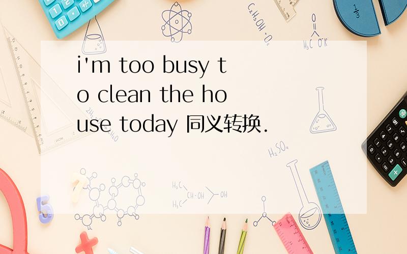 i'm too busy to clean the house today 同义转换.