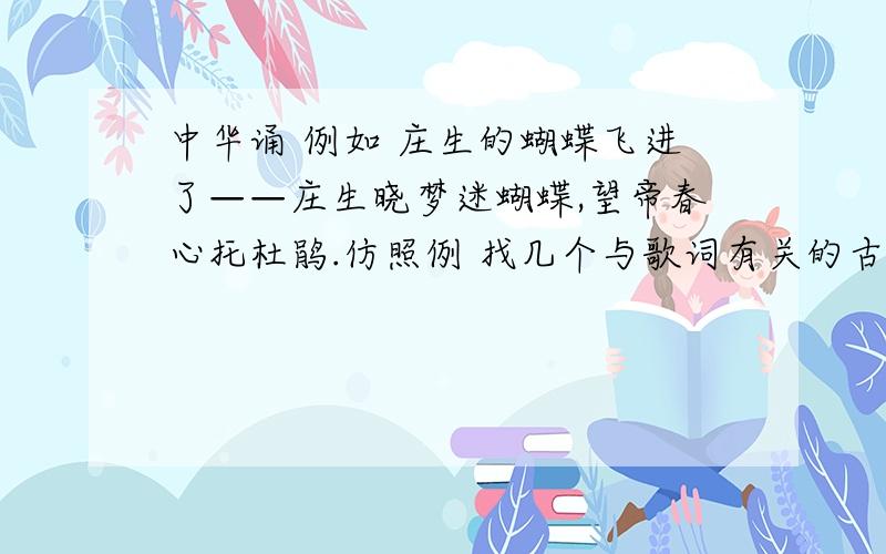 中华诵 例如 庄生的蝴蝶飞进了——庄生晓梦迷蝴蝶,望帝春心托杜鹃.仿照例 找几个与歌词有关的古诗