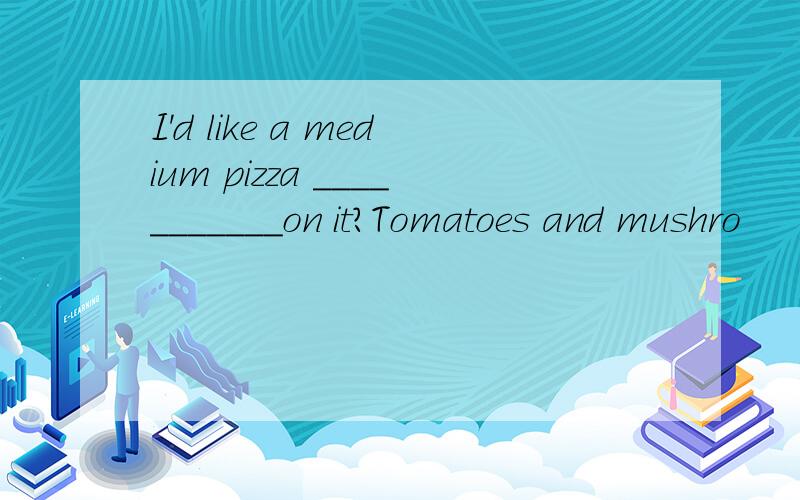 I'd like a medium pizza ___________on it?Tomatoes and mushro