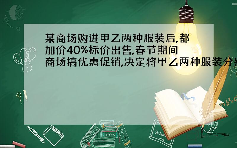 某商场购进甲乙两种服装后,都加价40%标价出售,春节期间商场搞优惠促销,决定将甲乙两种服装分别按标价的