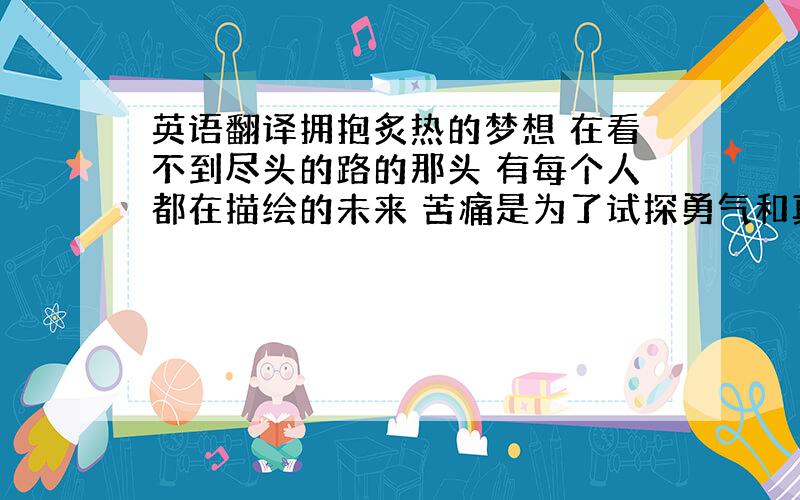 英语翻译拥抱炙热的梦想 在看不到尽头的路的那头 有每个人都在描绘的未来 苦痛是为了试探勇气和真相 不要害怕继续前行向着眼