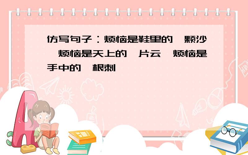 仿写句子：烦恼是鞋里的一颗沙,烦恼是天上的一片云,烦恼是手中的一根刺……