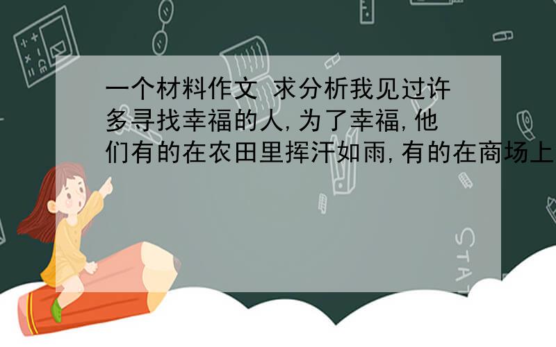 一个材料作文 求分析我见过许多寻找幸福的人,为了幸福,他们有的在农田里挥汗如雨,有的在商场上摸爬滚打,有的在官场里勾心斗