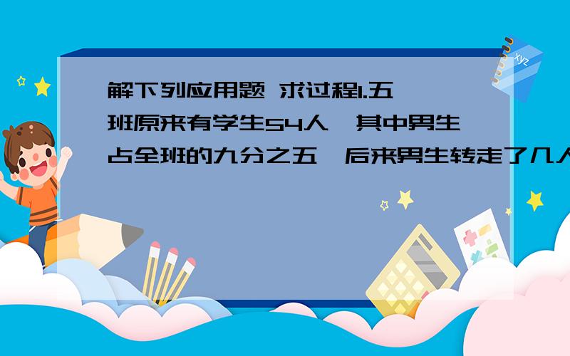 解下列应用题 求过程1.五一班原来有学生54人,其中男生占全班的九分之五,后来男生转走了几人,现在男生占全班的二十五分之