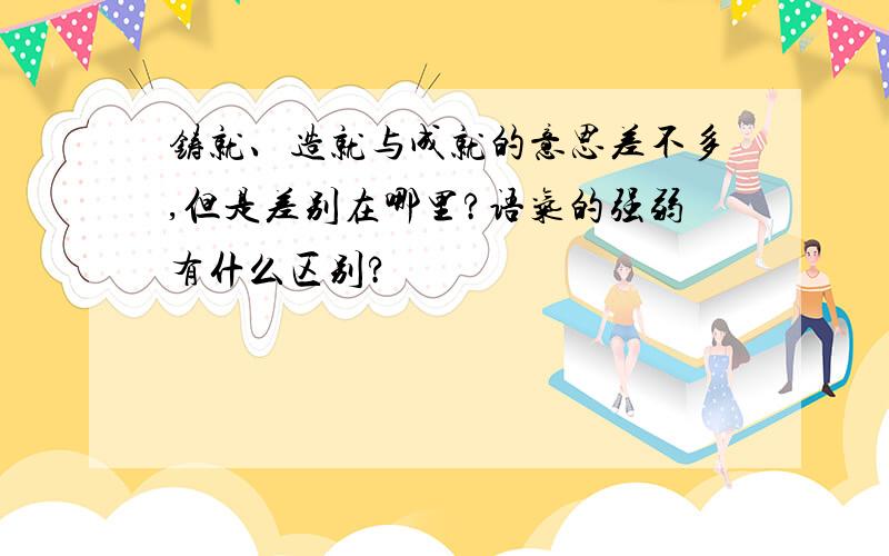 铸就、造就与成就的意思差不多,但是差别在哪里?语气的强弱有什么区别?