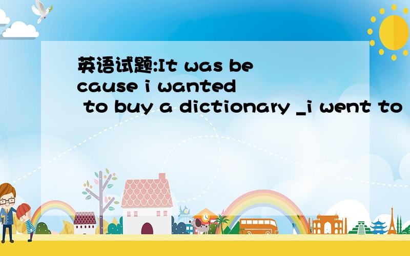 英语试题:It was because i wanted to buy a dictionary _i went to