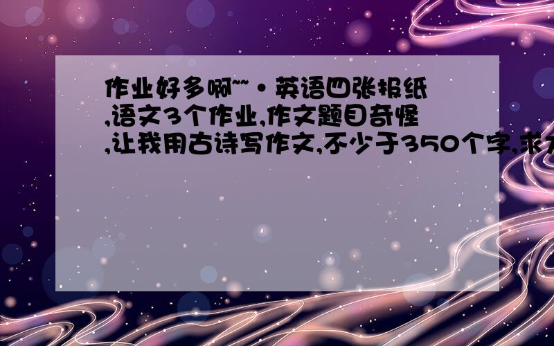 作业好多啊~~·英语四张报纸,语文3个作业,作文题目奇怪,让我用古诗写作文,不少于350个字,求大家帮帮忙