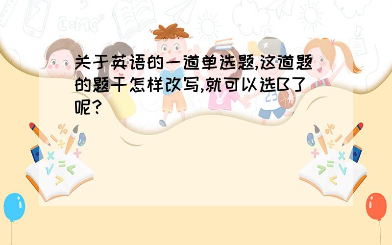 关于英语的一道单选题,这道题的题干怎样改写,就可以选B了呢?