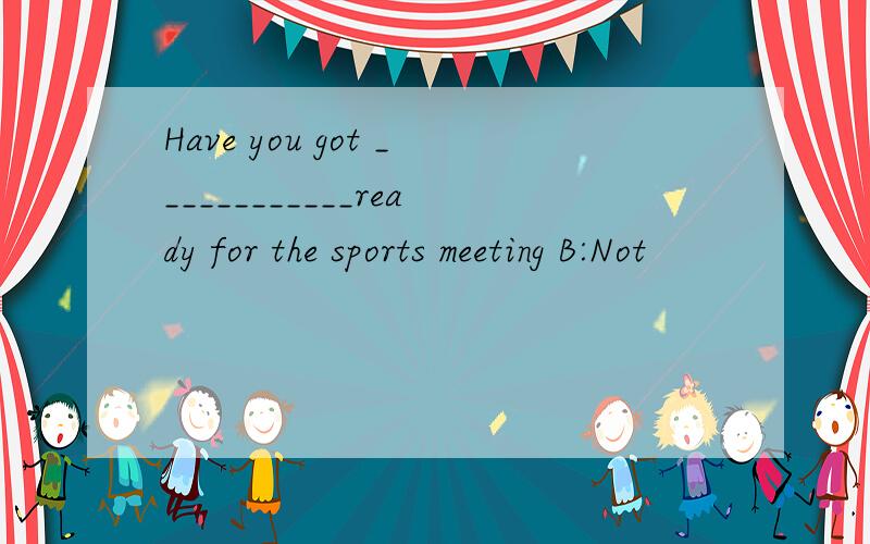 Have you got ____________ready for the sports meeting B:Not