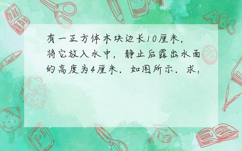 有一正方体木块边长10厘米，将它放入水中，静止后露出水面的高度为4厘米．如图所示．求：