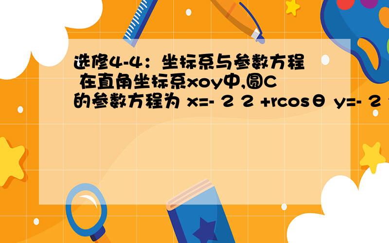 选修4-4：坐标系与参数方程 在直角坐标系xoy中,圆C的参数方程为 x=- 2 2 +rcosθ y=- 2 2 +r