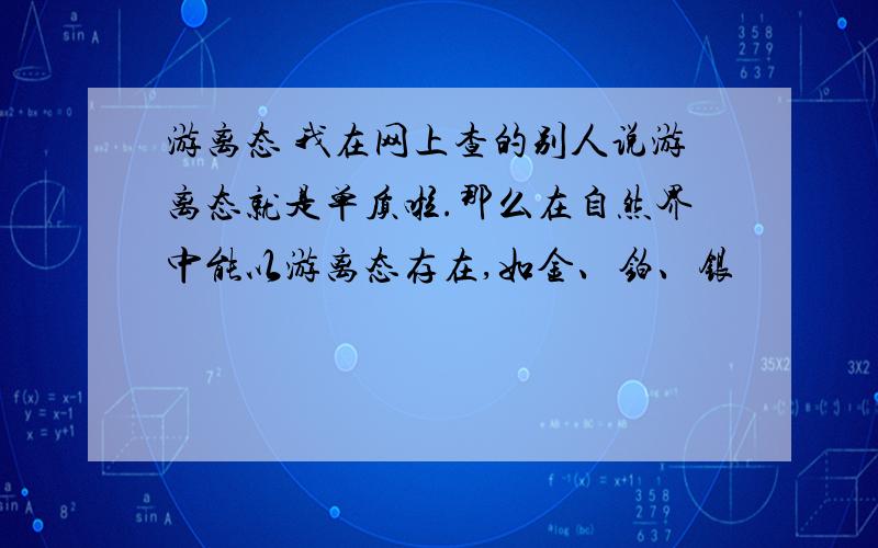 游离态 我在网上查的别人说游离态就是单质啦.那么在自然界中能以游离态存在,如金、铂、银