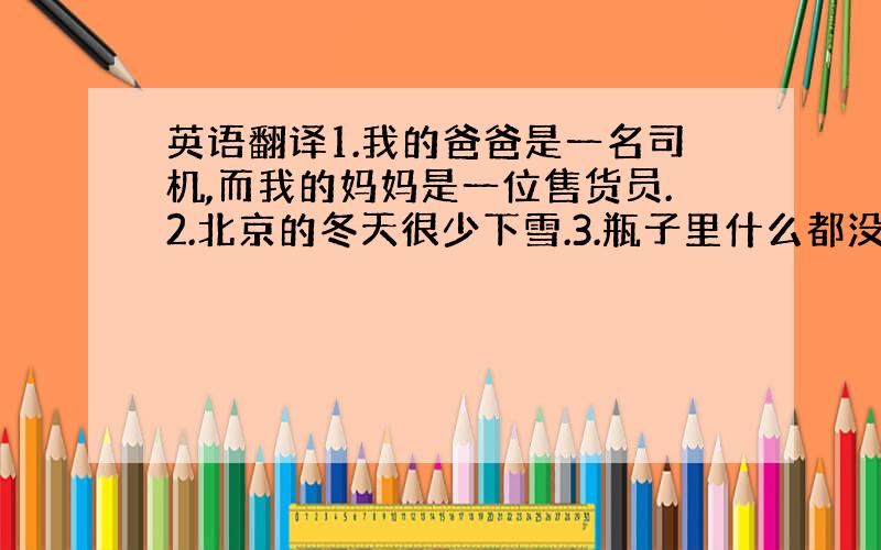 英语翻译1.我的爸爸是一名司机,而我的妈妈是一位售货员.2.北京的冬天很少下雪.3.瓶子里什么都没有.4.我们星期六,星