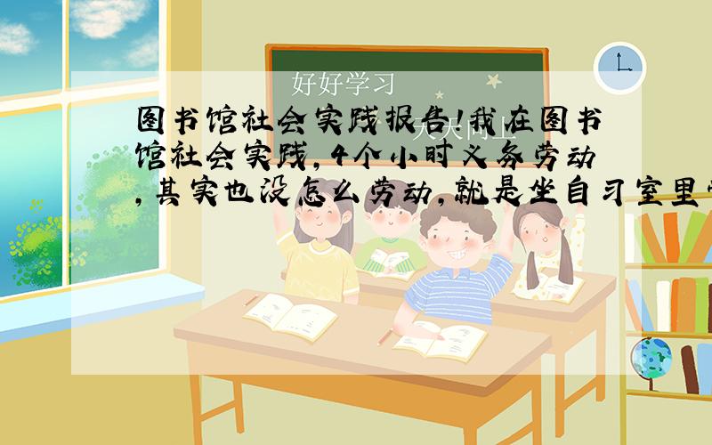 图书馆社会实践报告!我在图书馆社会实践,4个小时义务劳动,其实也没怎么劳动,就是坐自习室里管管纪律扫扫地擦擦黑板,整理书