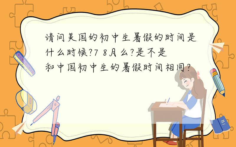 请问美国的初中生暑假的时间是什么时候?7 8月么?是不是和中国初中生的暑假时间相同?