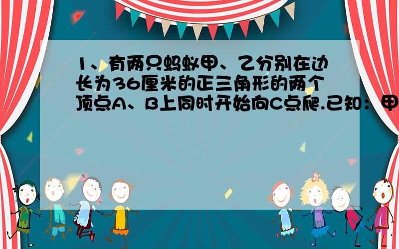 1、有两只蚂蚁甲、乙分别在边长为36厘米的正三角形的两个顶点A、B上同时开始向C点爬.已知：甲蚂蚁一直顺时针爬,速度为1