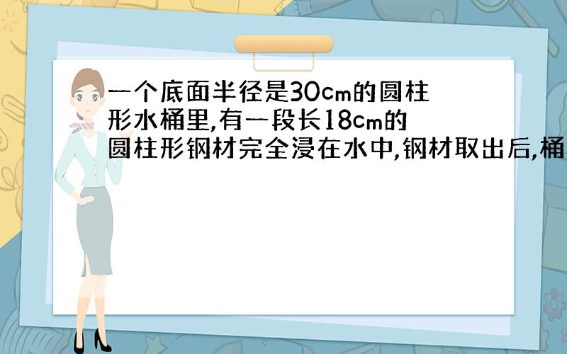 一个底面半径是30cm的圆柱形水桶里,有一段长18cm的圆柱形钢材完全浸在水中,钢材取出后,桶里的水下降了