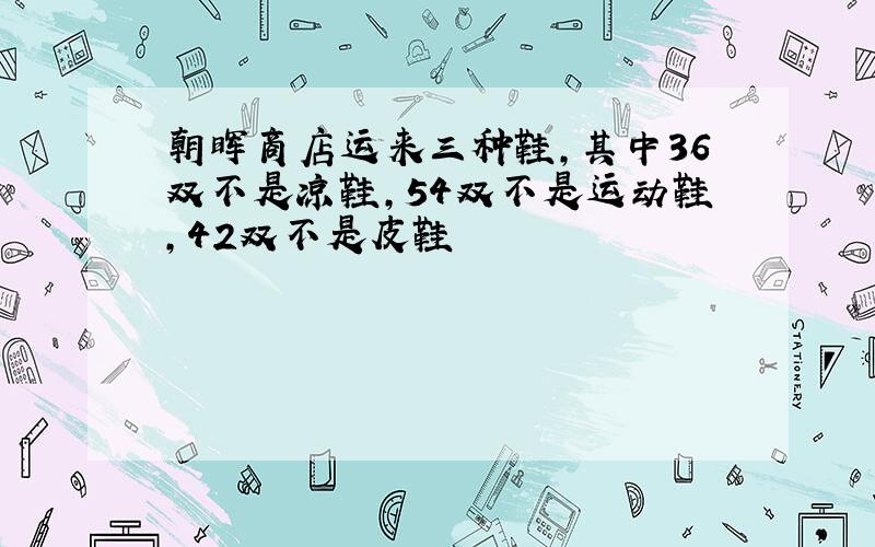 朝晖商店运来三种鞋,其中36双不是凉鞋,54双不是运动鞋,42双不是皮鞋